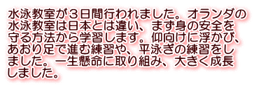 水泳教室が３日間行われました。オランダの 水泳教室は日本とは違い、まず身の安全を 守る方法から学習します。仰向けに浮かび、 あおり足で進む練習や、平泳ぎの練習をし ました。一生懸命に取り組み、大きく成長 しました。