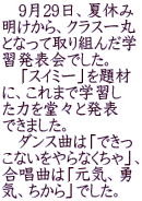 　9月29日、夏休み 明けから、クラス一丸 となって取り組んだ学 習発表会でした。 　「スイミー」を題材 に、これまで学習し た力を堂々と発表 できました。 　ダンス曲は「できっ こないをやらなくちゃ」、 合唱曲は「元気、勇 気、ちから」でした。