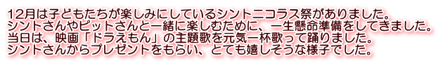 12月は子どもたちが楽しみにしているシントニコラス祭がありました。 シントさんやピットさんと一緒に楽しむために、一生懸命準備をしてきました。 当日は、映画「ドラえもん」の主題歌を元気一杯歌って踊りました。 シントさんからプレゼントをもらい、とても嬉しそうな様子でした。